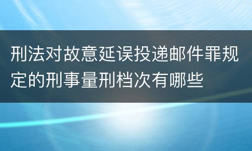 刑法对故意延误投递邮件罪规定的刑事量刑档次有哪些