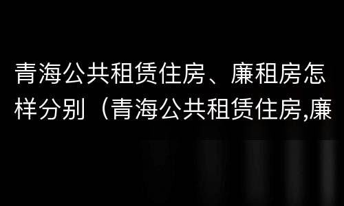 青海公共租赁住房、廉租房怎样分别（青海公共租赁住房,廉租房怎样分别申请）