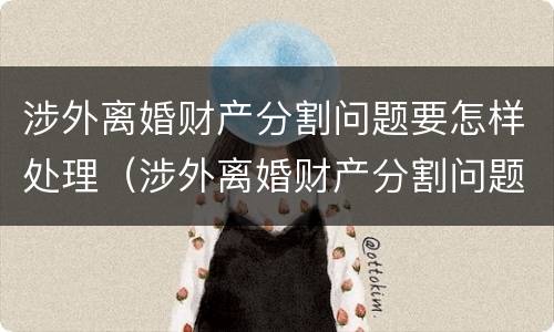 涉外离婚财产分割问题要怎样处理（涉外离婚财产分割问题要怎样处理呢）