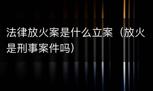 法律放火案是什么立案（放火是刑事案件吗）