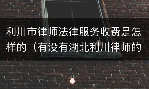 利川市律师法律服务收费是怎样的（有没有湖北利川律师的电话）