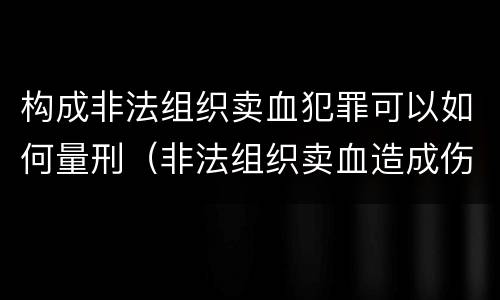 构成非法组织卖血犯罪可以如何量刑（非法组织卖血造成伤害构成什么罪）