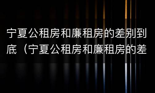 宁夏公租房和廉租房的差别到底（宁夏公租房和廉租房的差别到底多大）