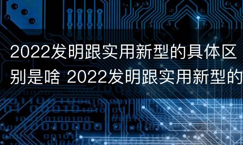 2022发明跟实用新型的具体区别是啥 2022发明跟实用新型的具体区别是啥呀