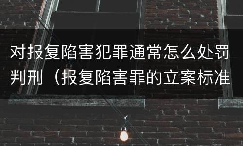 对报复陷害犯罪通常怎么处罚判刑（报复陷害罪的立案标准）