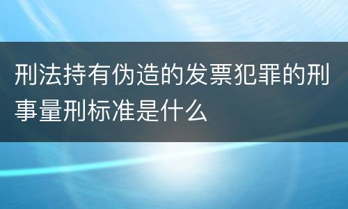 刑法持有伪造的发票犯罪的刑事量刑标准是什么