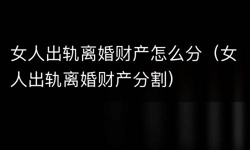 女人出轨离婚财产怎么分（女人出轨离婚财产分割）