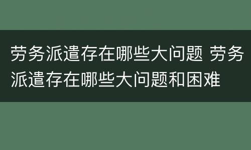 劳务派遣存在哪些大问题 劳务派遣存在哪些大问题和困难