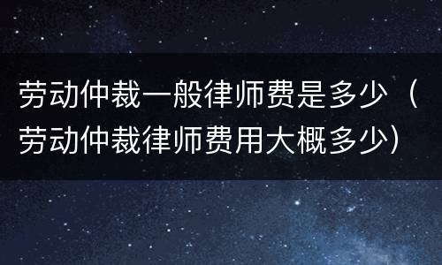 劳动仲裁一般律师费是多少（劳动仲裁律师费用大概多少）