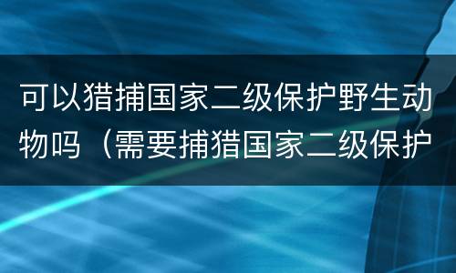 可以猎捕国家二级保护野生动物吗（需要捕猎国家二级保护动物的）