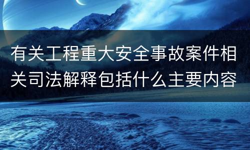 有关工程重大安全事故案件相关司法解释包括什么主要内容