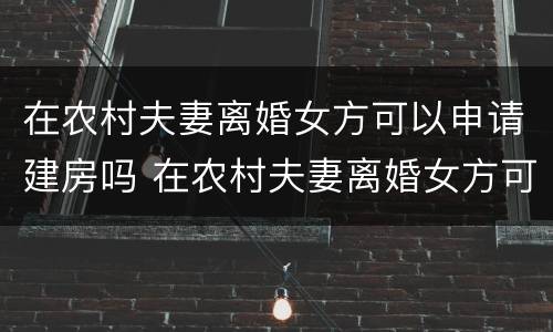 在农村夫妻离婚女方可以申请建房吗 在农村夫妻离婚女方可以申请建房吗视频