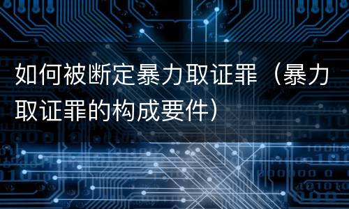 如何被断定暴力取证罪（暴力取证罪的构成要件）