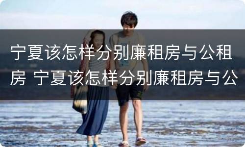 宁夏该怎样分别廉租房与公租房 宁夏该怎样分别廉租房与公租房呢