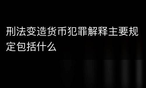 刑法变造货币犯罪解释主要规定包括什么