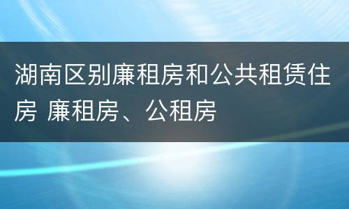 湖南区别廉租房和公共租赁住房 廉租房、公租房