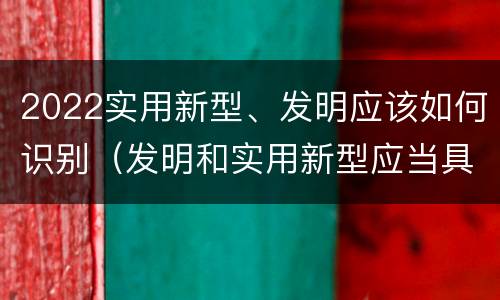 2022实用新型、发明应该如何识别（发明和实用新型应当具备什么条件）