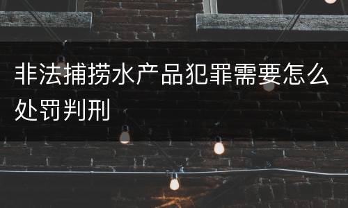 非法捕捞水产品犯罪需要怎么处罚判刑