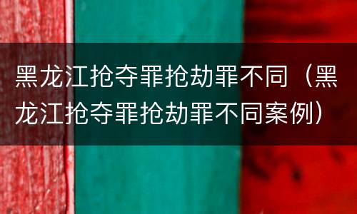 黑龙江抢夺罪抢劫罪不同（黑龙江抢夺罪抢劫罪不同案例）