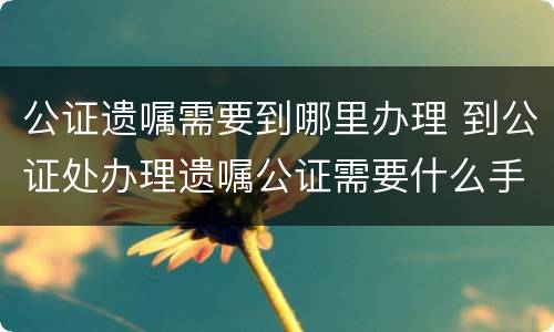 公证遗嘱需要到哪里办理 到公证处办理遗嘱公证需要什么手续