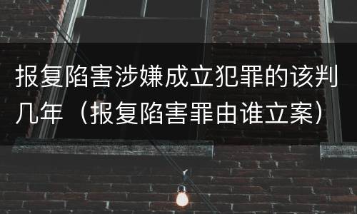 报复陷害涉嫌成立犯罪的该判几年（报复陷害罪由谁立案）
