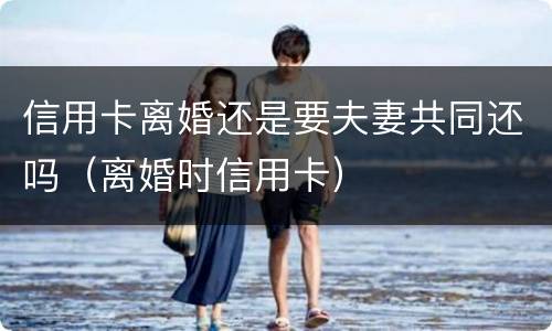 信用卡离婚还是要夫妻共同还吗（离婚时信用卡）