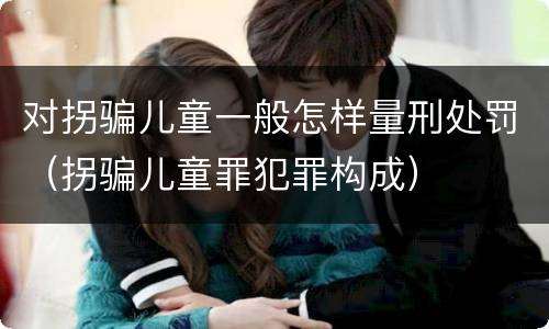 对拐骗儿童一般怎样量刑处罚（拐骗儿童罪犯罪构成）