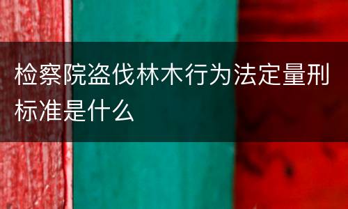检察院盗伐林木行为法定量刑标准是什么