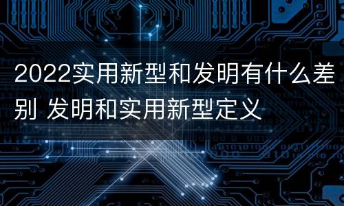 2022实用新型和发明有什么差别 发明和实用新型定义