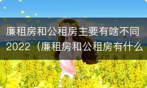 廉租房和公租房主要有啥不同2022（廉租房和公租房有什么不同）