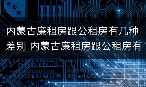 内蒙古廉租房跟公租房有几种差别 内蒙古廉租房跟公租房有几种差别在哪里