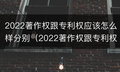 2022著作权跟专利权应该怎么样分别（2022著作权跟专利权应该怎么样分别呢）