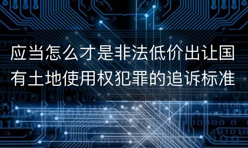 应当怎么才是非法低价出让国有土地使用权犯罪的追诉标准