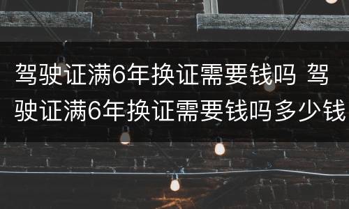 驾驶证满6年换证需要钱吗 驾驶证满6年换证需要钱吗多少钱