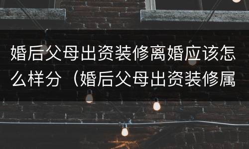 婚后父母出资装修离婚应该怎么样分（婚后父母出资装修属于共同财产吗）