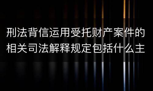 刑法背信运用受托财产案件的相关司法解释规定包括什么主要内容