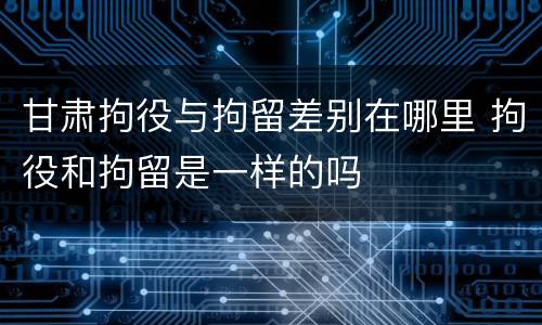 甘肃拘役与拘留差别在哪里 拘役和拘留是一样的吗