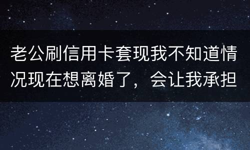 老公刷信用卡套现我不知道情况现在想离婚了，会让我承担吗