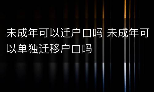 未成年可以迁户口吗 未成年可以单独迁移户口吗