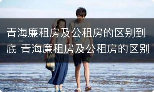 青海廉租房及公租房的区别到底 青海廉租房及公租房的区别到底是什么