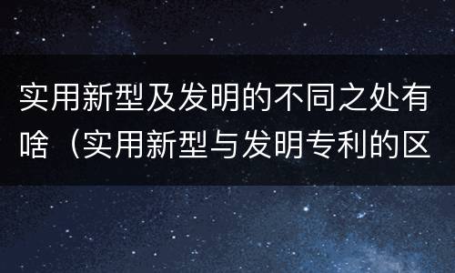 实用新型及发明的不同之处有啥（实用新型与发明专利的区别有哪些）