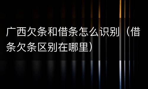 广西欠条和借条怎么识别（借条欠条区别在哪里）