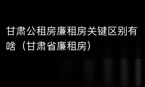 甘肃公租房廉租房关键区别有啥（甘肃省廉租房）
