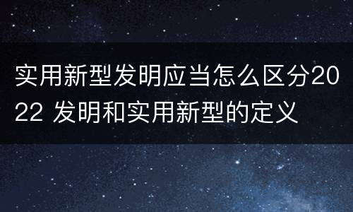 实用新型发明应当怎么区分2022 发明和实用新型的定义