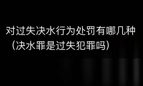对过失决水行为处罚有哪几种（决水罪是过失犯罪吗）