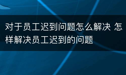 对于员工迟到问题怎么解决 怎样解决员工迟到的问题