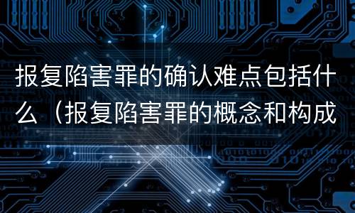 报复陷害罪的确认难点包括什么（报复陷害罪的概念和构成特征）