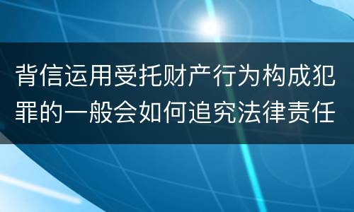 背信运用受托财产行为构成犯罪的一般会如何追究法律责任