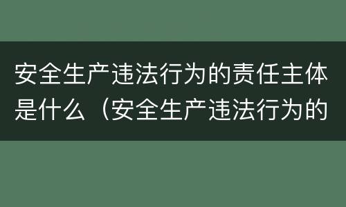 安全生产违法行为的责任主体是什么（安全生产违法行为的责任主体是什么）