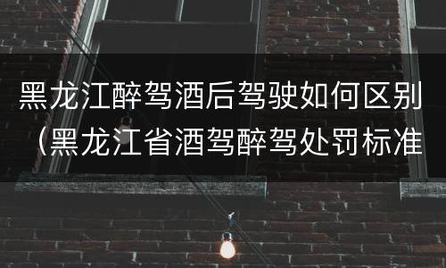 黑龙江醉驾酒后驾驶如何区别（黑龙江省酒驾醉驾处罚标准）